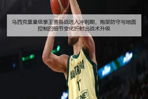乌西克重量级拳王赛备战进入冲刺期，抱架防守与地面控制的细节变化折射出战术升级